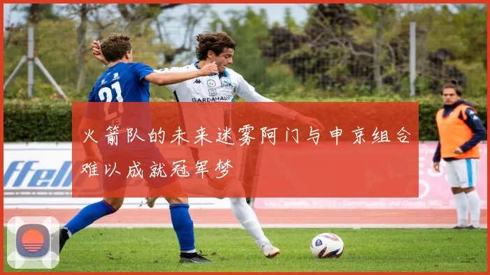 火箭队的未来迷雾阿门与申京组合难以成就冠军梦