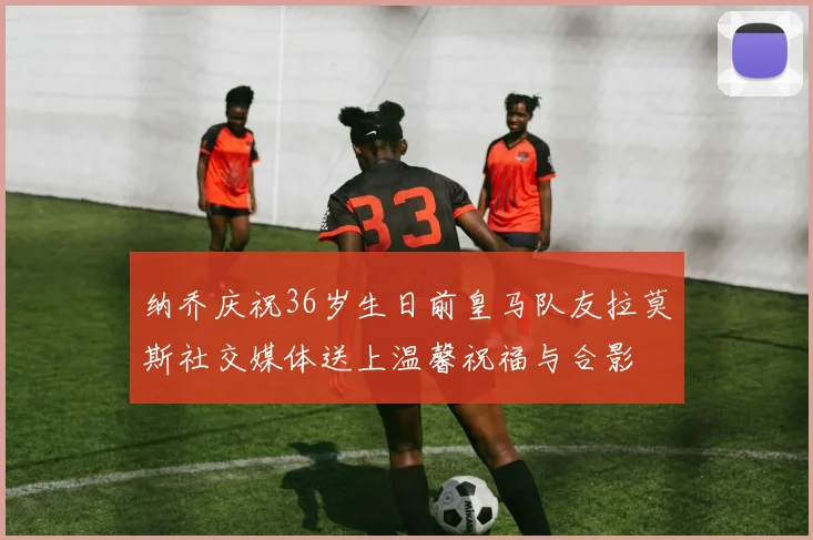 纳乔庆祝36岁生日前皇马队友拉莫斯社交媒体送上温馨祝福与合影