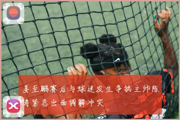 姜至鹏赛后与球迷发生争执主帅陈涛紧急出面调解冲突