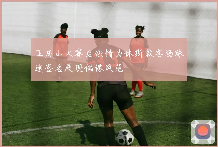 亚历山大赛后热情为休斯敦客场球迷签名展现偶像风范