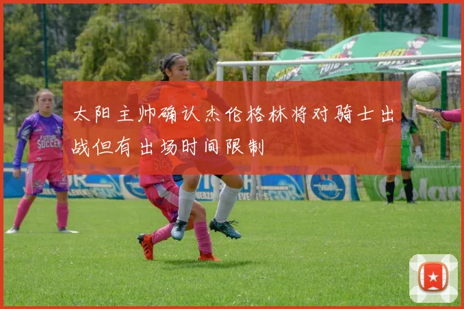 太阳主帅确认杰伦格林将对骑士出战但有出场时间限制