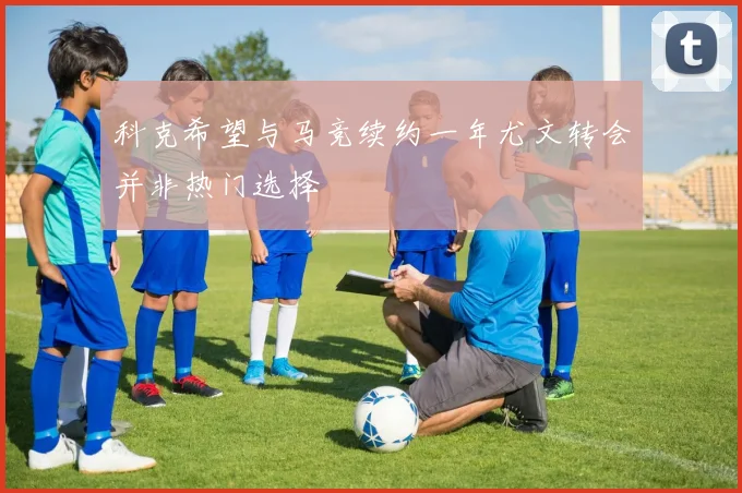 科克希望与马竞续约一年尤文转会并非热门选择