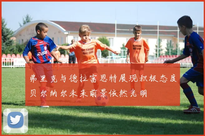 弗里克与德拉富恩特展现积极态度贝尔纳尔未来前景依然光明