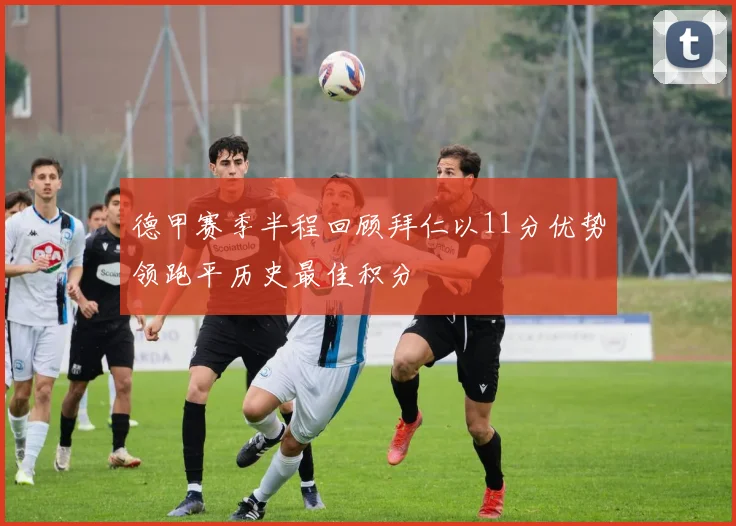 德甲赛季半程回顾拜仁以11分优势领跑平历史最佳积分
