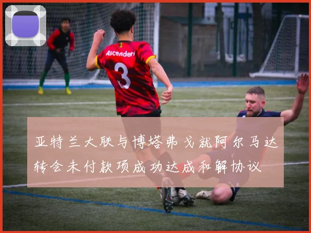 亚特兰大联与博塔弗戈就阿尔马达转会未付款项成功达成和解协议