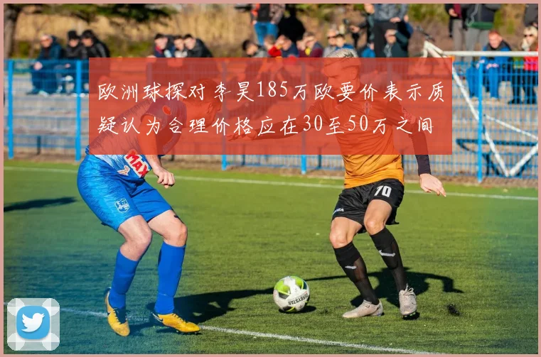 欧洲球探对李昊185万欧要价表示质疑认为合理价格应在30至50万之间