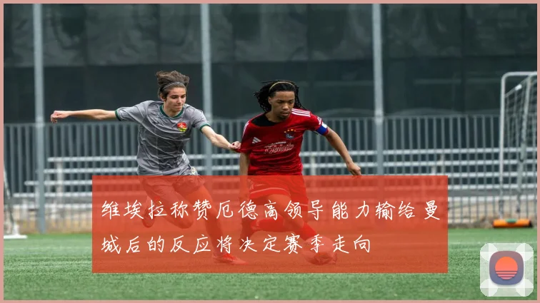维埃拉称赞厄德高领导能力输给曼城后的反应将决定赛季走向