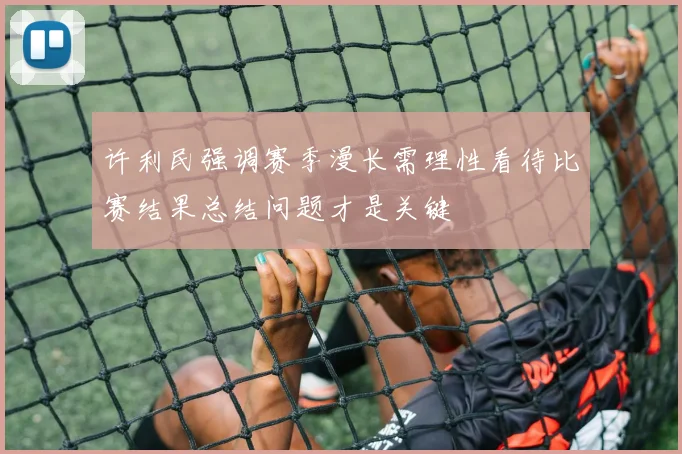 许利民强调赛季漫长需理性看待比赛结果总结问题才是关键