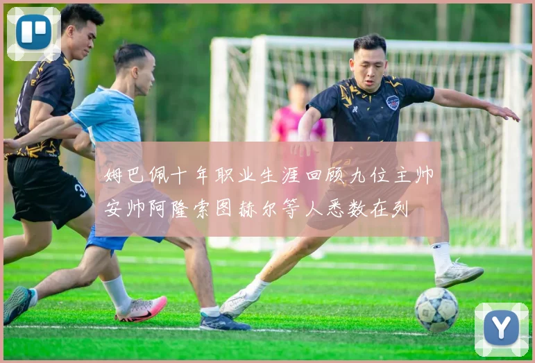 姆巴佩十年职业生涯回顾九位主帅安帅阿隆索图赫尔等人悉数在列
