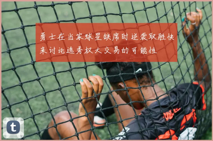 勇士在当家球星缺席时逆袭取胜快来讨论选秀权大交易的可能性